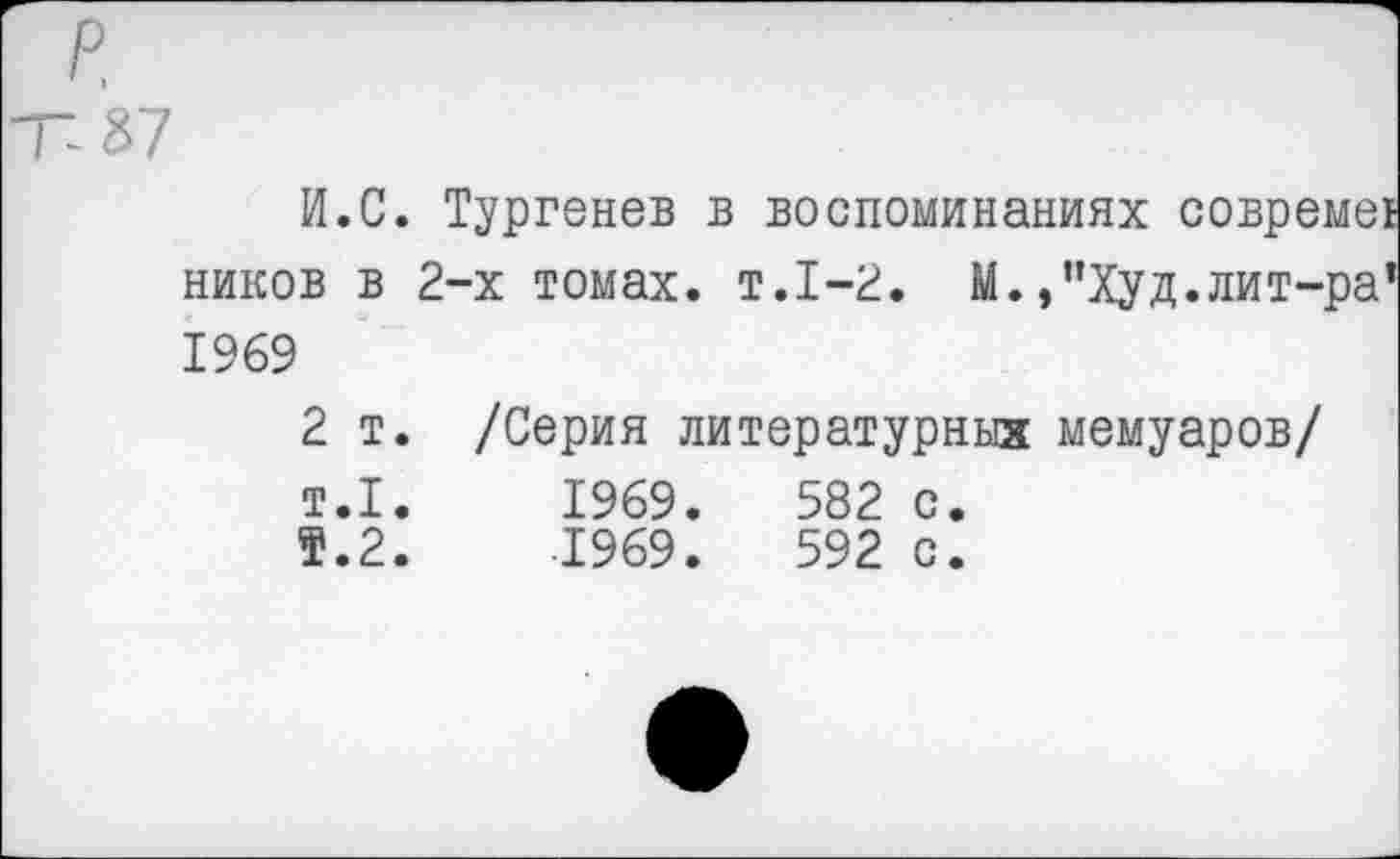 ﻿р.
Т-87
И.С. Тургенев в воспоминаниях
ников в 2-х томах, т.1-2. М.,"Худ.лит-ра 1969
2 т. /Серия литературных мемуаров/ т.1.	1969.	582 с.
5.2.	-1969.	592 с.